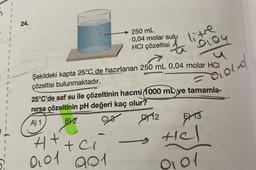 24.
ebnode
250 mL
0,04 molar sulu
HCI çözeltisi
litre
PLOY
tensy 1
Şekildeki kapta 25°C de hazırlanan 250 mL 0,04 molar HCI
çözeltisi bulunmaktadır.
H+ + Cl
4+
001 901mer
25°C'de saf su ile çözeltinin hacmi (1000 mL ye tamamla-
nırsa çözeltinin pH değeri kaç olur?
A) 1
BY2
C23
D12
Olond/
13
Hel
0101
ol