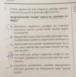 .......
7.
Antika eşyalar ve eski kitapların satıldığı dükkânı
buldum, buraya yine geleceğimden eminim.
Aşağıdakilerden hangisi yapıca bu cümleyle öz-
deştir?
A) Kahvaltının faydalarını yazdığım bu makaleyi
okumanızı isterim çünkü içinde faydalı bilgiler
bulacaksınız.
B) Depolardaki suyun bize ne kadar yeteceğini bile-
mediğimizden sizlere su tasarrufunu öneriyoruz.
C) Getirisinden kısa sürede faydalanamasak da ta-
rim, uzun vadede ülke açısından önemli bir kay-
nak olacaktır.
to
Tam yedi yılda yetişen bağlardan aldığımız üzü-
mü tadın, çabalarımız konusunda bize hak vere-
ceksiniz.
E) Çocukların, yetişkinlerin, özellikle ebeveynlerin
okuması gereken bu hikâyelerde tipler özenle
seçildi.