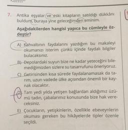 .......
7.
Antika eşyalar ve eski kitapların satıldığı dükkânı
buldum, buraya yine geleceğimden eminim.
Aşağıdakilerden hangisi yapıca bu cümleyle öz-
deştir?
A) Kahvaltının faydalarını yazdığım bu makaleyi
okumanızı isterim çünkü içinde faydalı bilgiler
bulacaksınız.
B) Depolardaki suyun bize ne kadar yeteceğini bile-
mediğimizden sizlere su tasarrufunu öneriyoruz.
C) Getirisinden kısa sürede faydalanamasak da ta-
rim, uzun vadede ülke açısından önemli bir kay-
nak olacaktır.
to
Tam yedi yılda yetişen bağlardan aldığımız üzü-
mü tadın, çabalarımız konusunda bize hak vere-
ceksiniz.
E) Çocukların, yetişkinlerin, özellikle ebeveynlerin
okuması gereken bu hikâyelerde tipler özenle
seçildi.