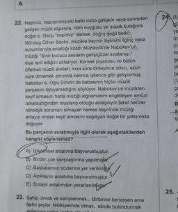 A
22. Hepimiz, bazılarımızınki belki daha gelişkin veya sonradan
gelişen müzik algısıyla, ritim duygusu ve müzik kulağıyla
doğarız. Gerçi "hepimiz" demek, doğru değil belki,
Nörolog Oliver Sacks, müzikle beynin ilişkisini ilginç vaka
sunumlarıyla anlattığı kitabı Müzikofili'de Nabokov'un,
müziği "Sinir bozucu seslerin gelişigüzel sıralanışı."
diye tarif ettiğini aktarıyor. Konser piyanosu ve bütün
üflemeli müzik aletleri, kısa süre dinleyince sıkıcı, uzun
süre dinlemek zorunda kalınca işkence gibi geliyormuş
Nabokov'a. Oğlu Dimitri de babasının hiçbir müzik
parçasını tanıyamadığını söylüyor. Nabokov'un müzikten
keyif almasını hatta müziği algılamasını engelleyen amüzi
rahatsızlığından mustarip olduğu anlaşılıyor fakat benzer
nörolojik sorunları olmayan herkes beyninde müziği
anlayıp ondan keyif almasını sağlayan doğal bir yatkınlıkla
doğuyor.
Bu parçanın anlatımıyla ilgili olarak aşağıdakilerden
hangisi söylenemez?
A) Izlenimsel anlatıma başvurulmuştur.
B) Birden çok karşılaştırma yapılmıştır.
C) Başkalarının sözlerine yer verilmiştir.
D) Açıklayıcı anlatıma başvurulmuştur.
E) Dolaylı anlatımdan yararlanılmıştır.
23. Sahip olmak ve sahiplenmek... Birbirine benzeyen ama
farklı şeyler. Mülkiyetinde olmak, elinde bulundurmak
anlamına gelen "cabin
24 (1)
gu
ye
ür
çı
ke
ge
ol
bi
ça
di
25.
SS
g
A