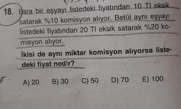 18. Esra bir eşyayı listedeki fiyatından 10 Tl eksik
satarak %10 komisyon alıyor. Betül aynı eşyayı
listedeki fiyatından 20 TI eksik satarak %20 ko-
misyon alıyor.
r.
İkisi de aynı miktar komisyon alıyorsa liste-
deki fiyat nedir?
A) 20 B) 30
C) 50
D) 70
E) 100