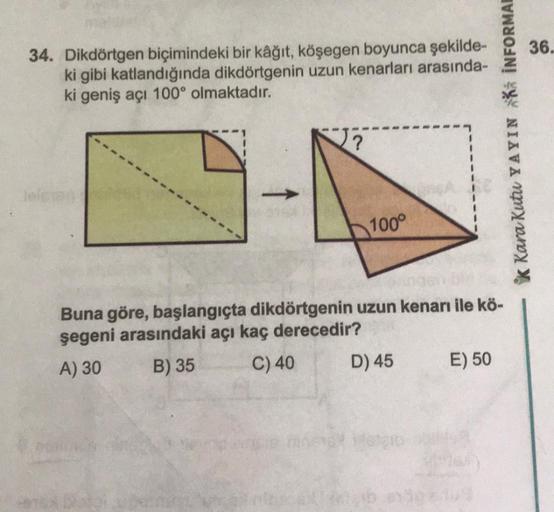 34. Dikdörtgen biçimindeki bir kâğıt, köşegen boyunca şekilde-
ki gibi katlandığında dikdörtgenin uzun kenarları arasında-
ki geniş açı 100° olmaktadır.
?
100°
Buna göre, başlangıçta dikdörtgenin uzun kenarı ile kö-
şegeni arasındaki açı kaç derecedir?
A) 