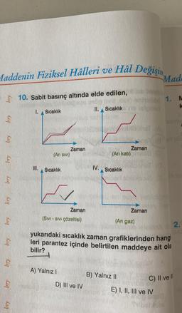 Maddenin Fiziksel Hâlleri ve Hal Değişin
bry
bry
bry
bry
bry
bry
bry
Kuq
bry
bry
10. Sabit basınç altında elde edilen,
1.
III.
Sıcaklık
(Arı Sıvı)
Sıcaklık
Zaman
Zaman
(SIVI - SIVI Çözeltisi)
A) Yalnız I
II. Sıcaklık
D) III ve IV
(Arı katı)
Sıcaklık
ODDST A
ETNO
A SAA 3
hollan 1.
1. M
k
Zaman
B) Yalnız II
(Anı gaz)
Zaman
Mad
1
yukarıdaki sıcaklık zaman grafiklerinden hangi
leri parantez içinde belirtilen maddeye ait ola
bilir?
2smi
A700
2.
C) II ve Il
E) I, II, III ve IV