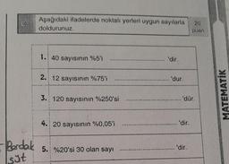 C.
Berdal
sät
Aşağıdaki ifadelerde noktalı yerleri uygun sayılarla
doldurunuz.
1. 40 sayısının %5'i
2. 12 sayısının %75'i
3. 120 sayısının %250'si
4. 20 sayısının %0,05'i
5. %20'si 30 olan sayı
'dir.
..... 'dur.
...... 'dür.
'dir.
20
puan
'dir.
MATEMATİK