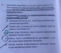 8.
Beynimizde depoladığımız ama pek kullanmadığımız bin-
lerce kelimeyi bir anda hatırlamak zordur çünkü hafızada
kolay hatırlanan diğer bilgilerle önemli bağlantılarını kur
mamışızdır henüz
Aşağıdakilerin hangisi, bu cümlede anlatılmak istenen
düşünceye en yakındır?
A) Kelimeleri hatırlamak için, çeşitli hafıza tekniklerinden
yararlanmak gereklidir.
Önemli olan, ne kadar çok kelime bildiğiniz değil ne
kadarını hatırladığınızdır.
C) insan kolay hatırlanan başka bilgilerle ilişkilendirdiği
kelimeleri hemen hatırlar.
D) Hafıza, insanın yönetebileceği bir şey değildir; o yüz-
smot den insan bazen kelimeleri hatırlamaz.
Günlük hayatta kullanmadığımız kelimeleri hafıza-
mızda depolamaya gerek yoktur.