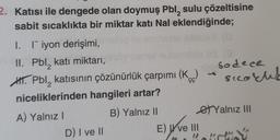 2. Katısı ile dengede olan doymuş Pbl, sulu çözeltisine
sabit sıcaklıkta bir miktar katı Nal eklendiğinde;
I. I iyon derişimi,
II. Pbl, katı miktarı,
2
H. Pbl, katısının çözünürlük çarpımı (K)
niceliklerinden hangileri artar?
B) Yalnız II
A) Yalnız I
D) I ve II
E) ve III
(0
Sodece
Sicarl
Yalnız III