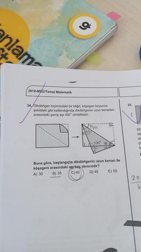 nlam
2018-MSÜ/Temel Matematik
34./Dikdörtgen biçimindeki bir kâğıt, köşegen boyunca
şekildeki gibi katlandığında dikdörtgenin uzun kenarları
arasındaki geniş açı 100° olmaktadır.
↑
?49/
100°
80
Buna göre, başlangıçta dikdörtgenin uzun kenarı ile
köşegeni a