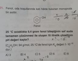 21. Fenol, oda koşullarında katı hâlde bulunan monoprotik
bir asittir.
4
B) 4
Fenol
25 °C sıcaklıkta 9,4 gram fenol bileşiğinin saf suda
tamamen çözünmesi ile oluşan 10 litrelik çözeltinin
pH değeri kaçtır?
2
x=-15
x
OH
2
(CH₂OH: 94 g/mol, 25 °C'de fenol için K değeri 1-10-10
a
dur.)
A) 3
C) 5
X
lo
-10
15
D) 6
18
E) 8
10