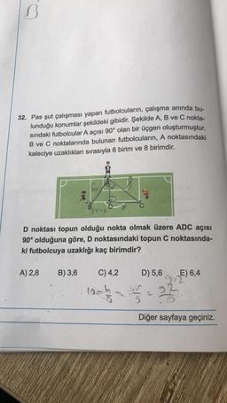 B
32. Pas şut çalışması yapan futbolcuların, çalışma anında bu-
lunduğu konumlar şekildeki gibidir. Şekilde A, B ve C nokta-
sındaki futbolcular A açısı 90° olan bir üçgen oluşturmuştur.
B ve C noktalarında bulunan futbolcuların, A noktasındaki
kaleciye uzaklıkları sırasıyla 6 birim ve 8 birimdir.
B
box
D noktası topun olduğu nokta olmak üzere ADC açısı
90° olduğuna göre, D noktasındaki topun C noktasında-
ki futbolcuya uzaklığı kaç birimdir?
A) 2,8 B) 3,6
C) 4,2
D) 5,6
12-12-27
E) 6,4
Diğer sayfaya geçiniz.