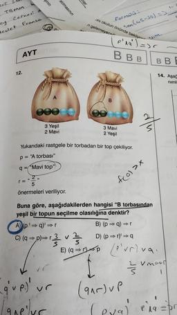 eri
TBMM
Cephesi d
ey
devlet
Fransa
AYT
12.
sinin
(
B-
atılmasının
000
3 Yeşil
2 Mavi
mler
[ques ur
Lave luc
ini okulun önünde bekliyor
Formülü:
n gelemeyece
B
son (45-30) =)
p'ra') =><
BBB
3 Mavi
2 Yeşil
Yukarıdaki rastgele bir torbadan bir top çekiliyor.
p= "A torbası"
q="Mavi top")
2,
5
önermeleri veriliyor.
f(0) >x
Buna göre, aşağıdakilerden hangisi "B torbasından
yeşil bir topun seçilme olasılığına denktir?
A) (p'⇒q)'⇒r
C) (q⇒p)⇒r 3 v
B) (p= q) =
⇒r
lim.
33
D) (p⇒r)' ⇒ q
E) (9) (Priva
p
(95) UP
BB
14. Aşağ
niml
V movi
(eya) 1a = pr
eval e