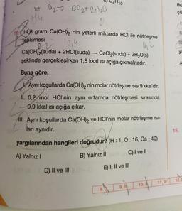 x+0₂ 00 ₂+2+1₂0
Hu
1114,8 gram Ca(OH)2 nin yeterli miktarda HCI ile nötrleşme
tepkimesi
0/h
012
0₁2
Ca(OH)2(suda) + 2HCl(suda)
CaCl₂(suda) + 2H₂O(s)
şeklinde gerçekleşirken 1,8 kkal ısı açığa çıkmaktadır.
-
Buna göre,
A
Aynı koşullarda Ca(OH)2 nin molar nötrleşme ısısı 9 kkal'dir.
11. 0,2 mol HCI'nin aynı ortamda nötrleşmesi sırasında
0,9 kkal ısı açığa çıkar.
ll. Aynı koşullarda Ca(OH)₂ ve HCI'nin molar nötrleşme isi-
ları aynıdır.
yargılarından hangileri doğrudur? (H:1, 0:16, Ca: 40)
A) Yalnız I
B) Yalnız II
C) I ve II
D) II ve III 1-10
E) I, II ve III
A
8.
10.
11.
Bu
çã
ya
15.
12.