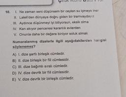 10. I. Ne zaman seni düşünsem bir ceylan su içmeye iner
II. Laleli'den dünyaya doğru giden bir tramvaydayız
III. Aydınca düşünmeyi iyi biliyorsun, eksik olma
IV. Kan akıyor penceresi karanlık evlerden
V. Onunla daha bir değere biniyor soluk almak
Numaralanmış dizelerle ilgili aşağıdakilerden hangisi
söylenemez?
A) I. dize şartlı birleşik cümledir.
B) II. dize birleşik bir fiil cümlesidir.
C) III. dize bağımlı sıralı cümledir.
D) IV. dize devrik bir fiil cümlesidir.
E) V. dize devrik bir birleşik cümledir.