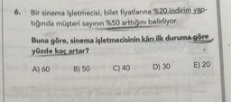 6. Bir sinema işletmecisi, bilet fiyatlarına %20 indirim yap-
tığında müşteri sayının %50 arttığını belirliyor.
Buna göre, sinema işletmecisinin kârı ilk duruma göre
yüzde kaç artar?
A) 60
B) 50 bm C) 40
D) 30
E) 20