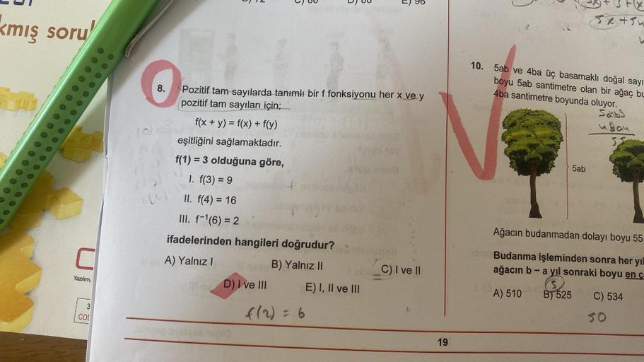 kmış soru
Yazılım,
3
COL
W
35
010
aug
6
B
Pozitif tam sayılarda tanımlı bir f fonksiyonu her x ve y
pozitif tam sayıları için;
f(x + y) = f(x) + f(y)
eşitliğini sağlamaktadır.
f(1) = 3 olduğuna göre,
1. f(3) = 9
II. f(4) = 16
III. f-¹(6) = 2
ifadelerinden 