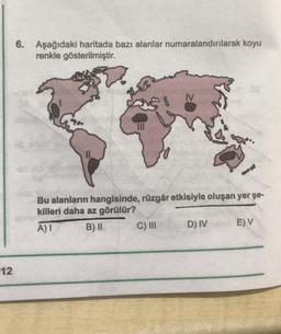 12
6. Aşağıdaki haritada bazı alanlar numaralandırılarak koyu
renkle gösterilmiştir.
Bu alanların hangisinde, rüzgâr etkisiyle oluşan yer şe-
killeri daha az görülür?
A) I
B) II
sbours
IV
C) III
D) IV
E) V