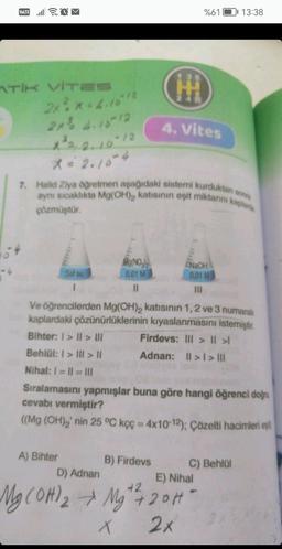 VOLTE .Il
ATİK VİTES
2x²x=4.10²12
54
2x³ 4.16-12
X ²³² = 2, 10-12
X = 2.10-4
Saf su
I
A) Bihter
HI
Mg(NO3)2
0,01 M
11
7. Halid Ziya öğretmen aşağıdaki sistemi kurduktan son
aynı sıcaklıkta Mg(OH)₂ katısının eşit miktarını kapla
çözmüştür.
%61
4. Vites
NaOH
0,01 M
|||
Ve öğrencilerden Mg(OH)2 katısının 1, 2 ve 3 numaralı
kaplardaki çözünürlüklerinin kıyaslanmasını istemiştir.
Bihter: I>II> U
Firdevs: Ill> || >
Behlül: > III > ||
Adnan: II>I> |||
Nihal: I = I1 = |||
Sıralamasını yapmışlar buna göre hangi öğrenci doğru
cevabı vermiştir?
((Mg (OH)₂' nin 25 °C kçç = 4x10-12); Çözelti hacimleri eş
B) Firdevs
D) Adnan
E) Nihal
42
Mg(OH) ₂ → Mg²¹²/7 20H -
X
2x
13:38
C) Behlül