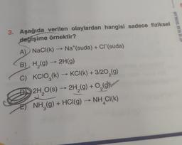 3. Aşağıda verilen olaylardan hangisi sadece fiziksel
değişime örnektir?
A) NaCl(k) → Na*(suda) + Cl (suda)
B) H₂(g) → 2H(g)
C) KCIO3(k) →KCI(k) + 3/20₂(g)
D2H₂O(s) → 2H₂(g) + O₂(g)
E)NH₂(g) + HCl(g) → NH CI(K)
4
3
HIZ VE RENK YAYINLARI