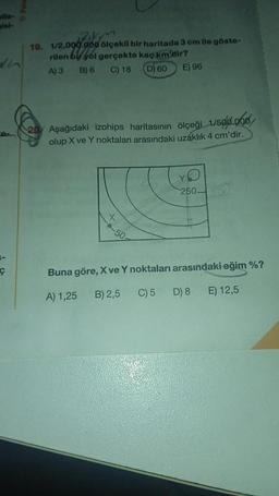 alla- o
isl-
ce
Ç
RAKM
19. 1/2.000.000 ölçekli bir haritada 3 cm ile göste-
rilen bir yol gerçekte kaç km'dir?
A) 3 B) 6 C) 18 (D) 60
E) 96
20 Aşağıdaki izohips haritasının ölçeği 1/500.000
olup X ve Y noktaları arasındaki uzaklık 4 cm'dir.
X
50
250-
Buna göre, X ve Y noktaları arasındaki eğim %?
A) 1,25
B) 2,5
C) 5
D) 8
E) 12,5