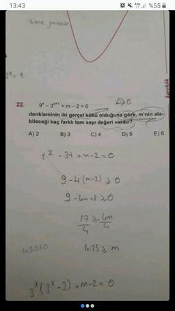 13:43
22.
4 tone youtobile
12 - 3+ +m-2=0
40
9* - 3**1 +m-2=0
denkleminin iki gerçel kökü olduğuna göre, m'nin ala-
bileceği kaç farklı tam sayı değeri vardır?
A) 2
B) 3
C) 4
D) 5
4.3.2.10
9-4 (m-2) 20
9-6m+8>₂0
17 > Um
G
215
Q45 %55
4.25), m
3*(3*-3) +m-2 = 0
karekök
E) 6