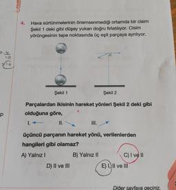 Bük
p
PALME
YAYINEV
4.
Hava sürtünmelerinin önemsenmediği ortamda bir cisim
Şekil 1 deki gibi düşey yukarı doğru fırlatılıyor. Cisim
yörüngesinin tepe noktasında üç eşit parçaya ayrılıyor.
Şekil 1
Parçalardan ikisinin hareket yönleri Şekil 2 deki gibi
olduğuna göre,
1. ←
II.
..
D) II ve III
üçüncü parçanın hareket yönü, verilenlerden
hangileri gibi olamaz?
A) Yalnız I
B) Yalnız II
Şekil 2
C) I ve II
E) I, II ve III
Diğer sayfaya geçiniz.