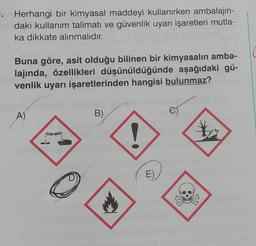 . Herhangi bir kimyasal maddeyi kullanırken ambalajın-
daki kullanım talimatı ve güvenlik uyarı işaretleri mutla-
ka dikkate alınmalıdır.
Buna göre, asit olduğu bilinen bir kimyasalın amba-
lajında, özellikleri düşünüldüğünde aşağıdaki gü-
venlik uyarı işaretlerinden hangisi bulunmaz?
A)
B)
1
E)