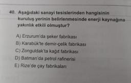 40. Aşağıdaki sanayi tesislerinden hangisinin
kuruluş yerinin belirlenmesinde enerji kaynağına
yakınlık etkili olmuştur?
A) Erzurum'da şeker fabrikası
B) Karabük'te demir-çelik fabrikası
C) Zonguldak'ta kağıt fabrikası
D) Batman'da petrol rafinerisi
E) Rize'de çay fabrikaları