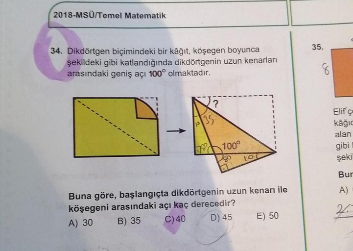 2018-MSÜ/Temel Matematik
34. Dikdörtgen biçimindeki bir kâğıt, köşegen boyunca
şekildeki gibi katlandığında dikdörtgenin uzun kenarları
arasındaki geniş açı 100° olmaktadır.
?
1035
100°
100
Buna göre, başlangıçta dikdörtgenin uzun kenarı ile
köşegeni arası