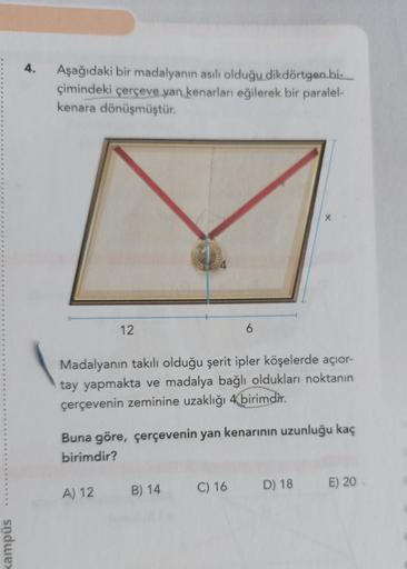 sndwex
4.
Aşağıdaki bir madalyanın asılı olduğu dikdörtgen bi-
çimindeki çerçeve yan kenarları eğilerek bir paralel-
kenara dönüşmüştür.
12
6
X
Madalyanın takılı olduğu şerit ipler köşelerde açior-
tay yapmakta ve madalya bağlı oldukları noktanın
çerçeveni