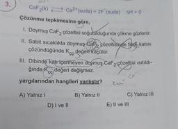 3.
CaF₂(k) Ca2+ (suda) + 2F (suda) AH> 0
Çözünme tepkimesine göre,
1. Doymuş CaF2 çözeltisi soğutulduğunda çökme gözlenir.
II. Sabit sıcaklıkta doymuş Caf çözeltisinde Nan katısı
çözündüğünde K değeri küçülür.
ÇÇ
III. Dibinde katı içermeyen doymuş CaF2 çözeltisi ısıtıldı-
değeri değişmez.
ğında K
ÇÇ
yargılarından hangileri yanlıştır?
B) Yalnız II
A) Yalnız I
D) I ve II
kan
Co
C) Yalnız III
E) II ve III