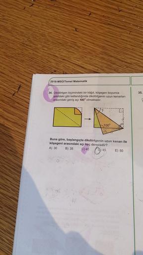 2018-MSÜ/Temel Matematik
34. Dikdörtgen biçimindeki bir kâğıt, köşegen boyunca
şekildeki gibi katlandığında dikdörtgenin uzun kenarları
arasındaki geniş açı 100° olmaktadır.
100°
Buna göre, başlangıçta dikdörtgenin uzun kenarı ile
köşegeni arasındaki açı k