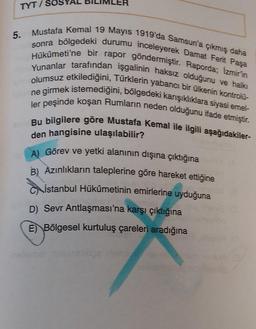 5.
TYT/SC
Mustafa Kemal 19 Mayıs 1919'da Samsun'a çıkmış daha
sonra bölgedeki durumu inceleyerek Damat Ferit Paşa
Hükümeti'ne bir rapor göndermiştir. Raporda; Izmir'in
Yunanlar tarafından işgalinin haksız olduğunu ve halkı
olumsuz etkilediğini, Türklerin yabancı bir ülkenin kontrolü-
e girmek istemediğini, bölgedeki karışıklıklara siyasi emel-
ler peşinde koşan Rumların neden olduğunu ifade etmiştir.
Bu bilgilere göre Mustafa Kemal ile ilgili aşağıdakiler-
den hangisine ulaşılabilir?
A) Görev ve yetki alanının dışına çıktığına
B) Azınlıkların taleplerine göre hareket ettiğine
İstanbul Hükûmetinin emirlerine uyduğuna
D) Sevr Antlaşması'na karşı çıktığına
E) Bölgesel kurtuluş çareleri aradığına