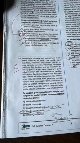 C
artik bildiğimiz şeyler üzerine
de sahte masallar sürülüyor piyasaya. Içinde ya-
bşadığımız post truth çağında hakikatin artık çok bir
hükmü kalmadı. Sahte haberler ve o haberlerin ete
kemiğe bürünmüş duygusal arka planı olan komplo
sht teorileri insanlara gerçeği değil, duymak istedikleri
masalı anlatıyok Sansasyonel olanın daha çok tık-
landığı bir internet mekanizması sayesinde komplo
teorileri hakikatten daha hızlı ve daha yaygın bir
şekilde geliyor önümüze.
Bu parçada post truth çağıyla ilgili asıl anlatıl-
mak istenen aşağıdakilerden hangisidir?
Çarpıtılan gerçekler, pek çok yalan içinde gi-
zemli bir hâle bürünür.
B) Ortaya atılan gerçek dışı iddialarla doğru olan
bilginin, üstü karartılmaktadır.
ul
Cinsanlar, hoşlarına giden bilgileri duymak iste-
diklerinden hakikate kulaklarını tıkamaktadır.
DY Iletişim teknolojisiyle sansasyonel haberler ka-
muoyunda yaygınlık kazanmaktadır.
E Komplo teorileri, kanıt yerine inanca dayalı bir
mesele hâlini almaktadır.
Suted aid musu
24. Günümüzde, dünyada hem kadınlar hem de er-
kekler tarafından en sevilen renk mavidir. Mavi
şaşırtmaz, yaralamaz, başkaldırmaz, tedirgin et-
mez, sakindir, barışçıldır, mesafelidir, neredeyse
yansızdır. Düş kurdurur ama bu melankolik dü-
şün uyuşturucu bir yanı vardır. Hastane ve çocuk
odalarının mavi renk olması hastaları ve çocukları
sakinleştirir. Sakinleştirici ilaçların çoğu mavi renk-
tedir. Trafikte izin verilen her şey için mavi renk kul-
lanılır. Mavi saldırmaz, hiçbir şeye karşı koymaz;
yatıştırır ve bir araya getirir. Büyük uluslararası ör-
gütler de amblem ve logolarında, bu rengi kullanır.
Mavi, halklar arasındaki sulhü ve uzlaşmayı sağla-
makla yükümlü uluslararası bir renk hâlini almıştır.
(8
A) Nötr özellik göstermesi
B) Hayal kurdurması
C) Cesareti telkin etmesiamoss
Barıştırıcı olmaması
E Dinginliği sağlaması
Bu parçaya göre aşağıdakilerden hangisi mavi
renginin en sevilen bir renk olmasının nedenle-
rinden biri olamaz?
-
YAYIN DENİZİ
PRO TYT Kurumsal Deneme - 4
merika'da yer ala
tırmaları, kitle iletişim ara
yoğunlaşıyordu. 1930'lar
daki bu çalışmalar Kana
Laswell'in ortaya attığı F
egemenliği altında sürd
göre insanlar, medyanım
te ettiği savunmasız bi
Daha sonraları etki aras
ilgi, medya takipçileri c
üzerinde yoğunlaşmay
doyumlar yaklaşımı ba
larının insanlara ne y-
yaya ne yaptığı, med
landığı araştırılmayac
da bu yaklaşım ile ay
yer aldı. Mademki m
etkili ve kötü bir silal
zaman medya okury
etkilerinden koruma
289808000222
Bu parçadan aşağ
lamaz?
yous
gezim
A) Medya okuryaz
Tarını yönlendi
B) Kitle iletişim a
maların yapıld
C) Kitle iletişim
birlikte medy
D) Medyanın
okuryazarlığ
E) Kitle iletisin
izleyicinin
diğine
9