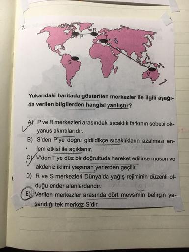 7.
Yukarıdaki haritada gösterilen merkezler ile ilgili aşağı-
da verilen bilgilerden hangisi yanlıştır?
AY BYS
AY P ve R merkezleri arasındaki sıcaklık farkının sebebi ok-
yanus akıntılarıdır.
gebr
B) S'den P'ye doğru gidildikçe sıcaklıkların azalması en-
