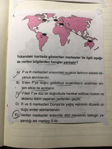 7.
Yukarıdaki haritada gösterilen merkezler ile ilgili aşağı-
da verilen bilgilerden hangisi yanlıştır?
AY BYS
AY P ve R merkezleri arasındaki sıcaklık farkının sebebi ok-
yanus akıntılarıdır.
gebr
B) S'den P'ye doğru gidildikçe sıcaklıkların azalması en-
