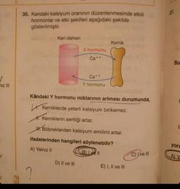 ^
niz III
r
35. Kandaki kalsiyum oranının düzenlenmesinde etkili
hormonlar ve etki şekilleri aşağıdaki şekilde
gösterilmiştir.
Kan damarı
S
X hormonu
Ca++
D) II ve III
Ca++
Y hormonu
Kemik
Kandaki Y hormonu miktarının artması durumunda,
Kemiklerde yeterli kalsiyum birikemez.
H.Kemiklerin sertliği artar.
H. Böbreklerden kalsiyum emilimi artar.
ifadelerinden hangileri söylenebilir?
A) Yalnız II
B) Le 11
E) I, II ve III
C) Ive III
37.
Bu
yoru
A) Y