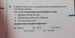 rdan
6. X element atomunun en yüksek enerjili p orbitallerinden yal-
nız biri tam doludur.
X in ₁H ile oluşturduğu kararlı bileşik ile ilgili;
1. Molekül formülü XH₂ dir.
II. Molekül geometrisi kırık doğrudur.
III. X'in hibrit türü sp dir.
yargılarından hangileri doğrudur?
A) Yalnız I
B) I ve II
D) II ve III
C) I ve III
E) I, II ve III