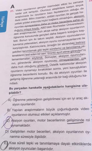 A
21. Video oyunlarının gençler üzerindeki etkisi bu zamana
kadar çok tartışıldı. Olumsuz eleştirilere karşın birçok
araştırmada bu oyunların bazı faydalarının olduğu da
ifade edildi. Bilim insanları, şiddet oyunları ile gerçek ha-
yattaki şiddet arasında 