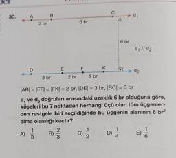 30.
2 br
B
1
A) - B)
3
E
23
6 br
2 br
F
K
6 br
3 br
2 br
|AB| = |EF|=|FK| = 2 br, |DE| = 3 br, |BC| = 6 br
d, ve d₂ doğruları arasındaki uzaklık 6 br olduğuna göre,
köşeleri bu 7 noktadan herhangi üçü olan tüm üçgenler-
den rastgele biri seçildiğinde bu üçgenin alanının 6 br²
olma olasılığı kaçtır?
C)/1/2
D)
d₁
d₁ //d₂
d₂
E)