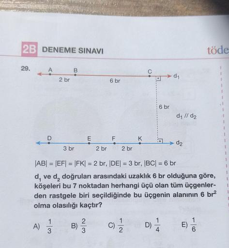 2B DENEME SINAVI
29.
A
A)
D
2 br
1
3
B
3 br
B)
E
2
3
2 br
6 br
F
2 br
C)
11/12/2
K
C
|AB| = |EF| = |FK| = 2 br, |DE| = 3 br, |BC| = 6 br
d, ve d, doğruları arasındaki uzaklık 6 br olduğuna göre,
köşeleri bu 7 noktadan herhangi üçü olan tüm üçgenler-
den ra