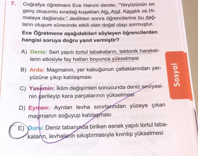 7.
Coğrafya öğretmeni Ece Hanım derste, "Yeryüzünün en
genç oluşumlu sıradağ kuşakları Alp, And, Kayalık ve Hi-
malaya dağlarıdır." dedikten sonra öğrencilerine bu dağ-
ların oluşum sürecinde etkili olan doğal olayı sormuştur.
Ece Öğretmene aşağıdakileri s