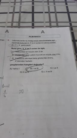 A
-nol
angıç 9. Laboratuvarda üç özdeş kılcal viskozimetrede eşit
hacimde bulunan X, Y ve Z sıvılarının akma süreleri
Z>Y>X şeklindedir.
Imol
A
PLM/004/21
Buna göre, X, Y ve Z sıvıları ile ilgili;
Viskozitesi en büyük olan Z'dir.
II Moleküller arası çekim kuvveti en büyük olan X'tir.
III. Yervisinin akmaya karşı gösterdiği direnç,
X'inkinden fazladır.
yargılarından hangileri doğrudur?
A) Yalnız I
B) I ve III
D) II ve III
20
C) I ve II
E) I, II ve III