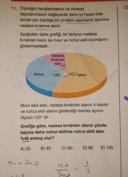 11. Toprağın havalanmasını ve mineral
depolanmasını sağlayarak daha iyi hasat elde
etmek için toprağa bir yıl ekim yapmama işlemine
nadasa bırakma denir.
WALL
Aşağıdaki daire grafiği, bir tarlanın nadasa
bırakılan kısmı ile mısır ve nohut ekili kısımlarını
göstermektedir.
Nohut
1.8
Nadasa
bırakılan
alan,
5x240
120°
M
S
Mısır ekili alan, nadasa bırakılan alanın 4 katıdır
ve nohut ekili alanın gösterdiği merkez açının
ölçüsü 120° dir.
482
492 Mısır
Grafiğe göre, nadasa bırakılan alanın yüzde
kaçına daha nohut ekilirse nohut ekili alan
%40 artmış olur?
A) 20
B) 40
C) 60.
123
360
D) 80 E) 100
-|M
13