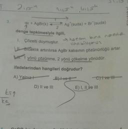 T
3.
kig
ks
210-4
11154 .41154
ISI + AgBr(k)=
2
denge tepkimesiyle ilgili,
1. Çözelti doymuştur.
Ag (suda) + Br (suda)
D) II ve III
She com bune neede
Vaabiliyoun
Sıcaklık artırılırsa AgBr katısının çözünürlüğü artar.
LH. 1 yönü çözünme, 2 yönü çökelme yönüdür.
ifadelerinden hangileri doğrudur?
A) Yalnız+
B) Ive t
-C)t ve t
E) I, II ve III