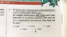 ZOR TEST - 1
yapıl
nilan
yüz-
4.
Bir beyaz eşya mağazasında A marka televizyonun
fiyatı %18 KDV dahil 1888 TL dir
Bu mağaza televizyonun KDV hariç satış fiyatı
üzerinden % 15 indirim uygulayıp, KDV oranı da
% 5 e düşürülürse televizyonun satış fiyatı kaç
TL olur?
A) 1400
D) 1436
B) 1416
Bölüm
E) 1450
C) 1428