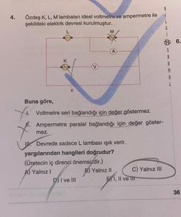 4.
Özdeş K, L, M lambaları ideal voltmetre ve ampermetre ile
şekildeki elektrik devresi kurulmuştur.
Xi
www
mez.
K
E
Buna göre,
Voltmetre seri bağlandığı için değer göstermez.
. Ampermetre paralel bağlandığı için değer göster-
V
M
Devrede sadece L lambası ışık verir.
D) I ve III
yargılarından hangileri doğrudur?
(Üretecin iç direnci önemsizdir.)
A) Yalnız I
B) Yalnız II
C) Yalnız III
EI, II ve III
S
A
R
M
A
6.
36