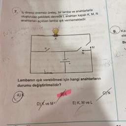 7. İç direnci önemsiz üreteç, bir lamba ve anahtarlarla
oluşturulan şekildeki devrede L anahtarı kapalı K, M, N
anahtarları açıkken lamba ışık vermemektedir.
Nic
DA NAS
A)
K
one
X
Lambanın ışık verebilmesi için hangi anahtarların
durumu değiştirilmelidir?
D) K ve M
N
BIL
M
E) K, M ve L
CN.
9. Kar
ele
Bu
42.