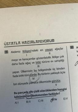 1
ÚSTATLA HAZIRLANIYORUM
7 Akdeniz Bölgesi'ndeki en yaygın ağaçlar
I
||
meşe ve karaçamlar gösterilebilir. Bölge çok
daha fazla ağaç ve bitki türüne ev sahipliği
yapar. Ülkemizin bu bölgesinde üç binden
fazla bitki türü vardır. Bu türlerin yaklaşık üçte
IV
biri dünyada yalnızca ülkemizde görülür.
V
Bu parçada altı çizili sözcüklerden hangisi
kökünün türü bakımından farklıdır?
A) I
B) II
C) III
OTH
E) V
10 A
is