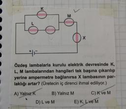 www
K
www
wwww
M
www
B) Yalnız M
D) L ve M
www.
Özdeş lambalarla kurulu elektrik devresinde K,
L, M lambalarından hangileri tek başına çıkarılıp
yerine ampermetre bağlanırsa X lambasının par-
laklığı artar? (Üretecin iç direnci ihmal ediliyor.)
A) Yalnız K
X
C) K ve M
E) K, Love M