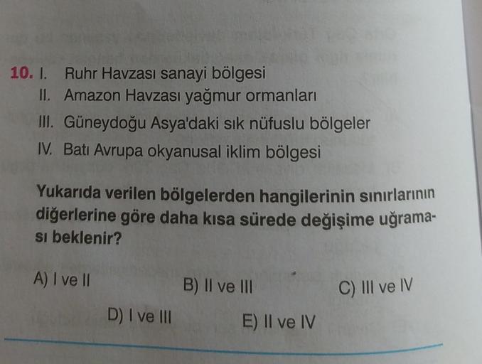 10. I.
Ruhr Havzası sanayi bölgesi
II. Amazon Havzası yağmur ormanları
III. Güneydoğu Asya'daki sık nüfuslu bölgeler
IV. Batı Avrupa okyanusal iklim bölgesi
Yukarıda verilen bölgelerden hangilerinin sınırlarının
diğerlerine göre daha kısa sürede değişime u