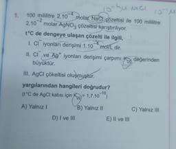 10-Su NECI
10 M
1. 100 mililitre 2.10 molar NaCl çözeltisi ile 100 mililitre
2.10 molar AgNO3 çözeltisi karıştırılıyor.
t°C de dengeye ulaşan çözelti ile ilgili,
I. CI iyonları derişimi 1.104 mol/L dir.
II. CI ve Ag+ iyonları derişimi çarpımı
büyüktür.
III. AgCl çökeltisi oluşmuştur.
yargılarından hangileri doğrudur?
(t°C de AgCl katısı için K = 1.7.10-10)
A) Yalnız I
D) I ve III
B) Yalnız II
CO
E) II ve III
değerinden
C) Yalnız III